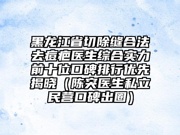 黑龙江省切除缝合法去痘疤医生综合实力前十位口碑排行优先揭晓（陈突医生私立民营口碑出圈）