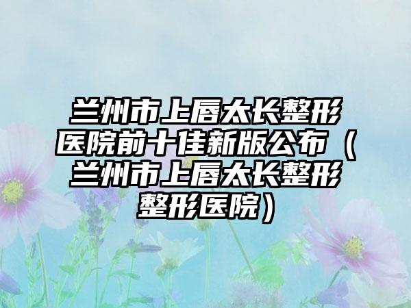 兰州市上唇太长整形医院前十佳新版公布（兰州市上唇太长整形整形医院）