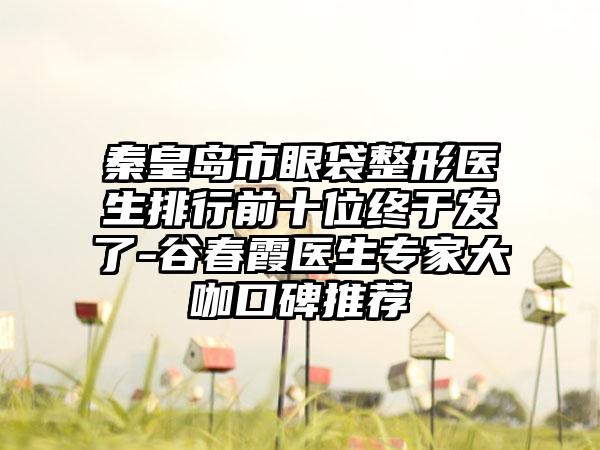 秦皇岛市眼袋整形医生排行前十位终于发了-谷春霞医生专家大咖口碑推荐