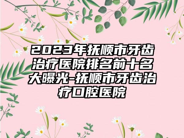 2023年抚顺市牙齿治疗医院排名前十名大曝光-抚顺市牙齿治疗口腔医院