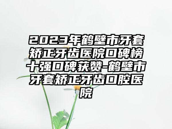 2023年鹤壁市牙套矫正牙齿医院口碑榜十强口碑获赞-鹤壁市牙套矫正牙齿口腔医院