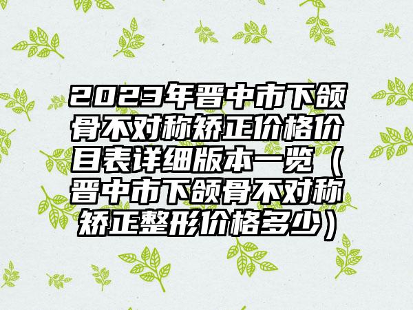 2023年晋中市下颌骨不对称矫正价格价目表详细版本一览（晋中市下颌骨不对称矫正整形价格多少）