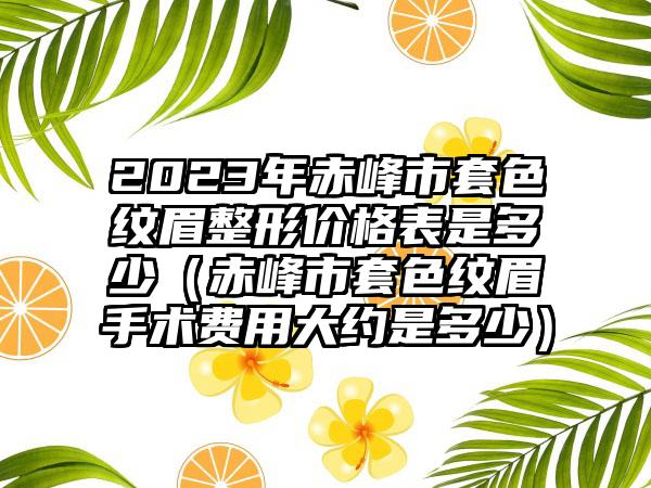 2023年赤峰市套色纹眉整形价格表是多少（赤峰市套色纹眉手术费用大约是多少）