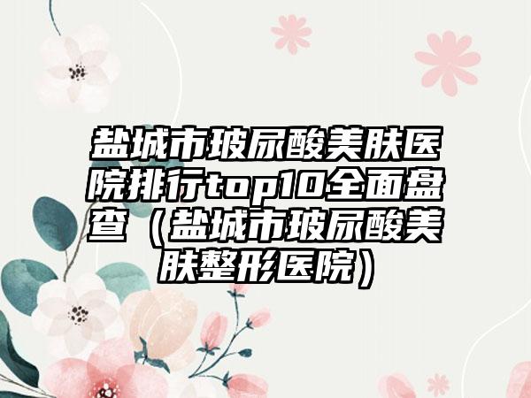 盐城市玻尿酸美肤医院排行top10全面盘查（盐城市玻尿酸美肤整形医院）