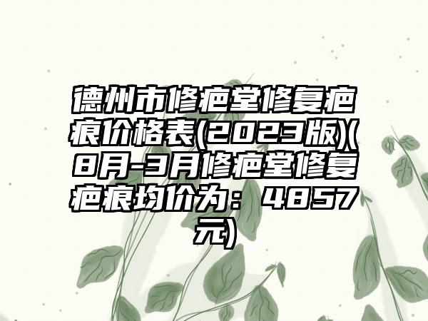 德州市修疤堂修复疤痕价格表(2023版)(8月-3月修疤堂修复疤痕均价为：4857元)