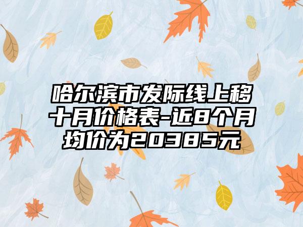 哈尔滨市发际线上移十月价格表-近8个月均价为20385元