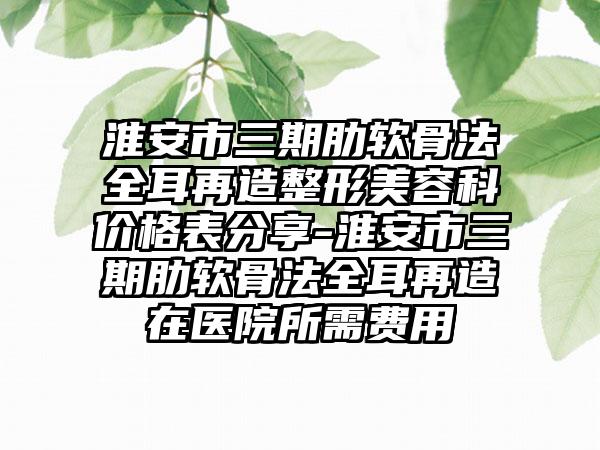 淮安市三期肋软骨法全耳再造整形美容科价格表分享-淮安市三期肋软骨法全耳再造在医院所需费用