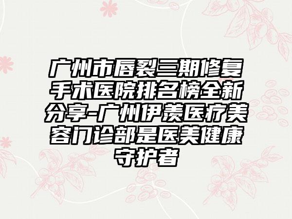 广州市唇裂三期修复手术医院排名榜全新分享-广州伊羡医疗美容门诊部是医美健康守护者