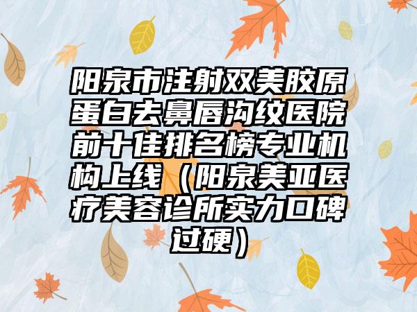 阳泉市注射双美胶原蛋白去鼻唇沟纹医院前十佳排名榜专业机构上线（阳泉美亚医疗美容诊所实力口碑过硬）