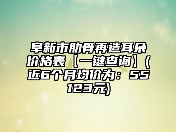 阜新市肋骨再造耳朵价格表【一键查询】(近6个月均价为：55123元)