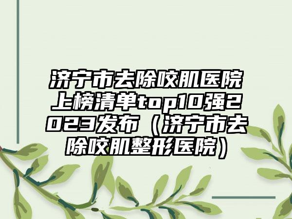 济宁市去除咬肌医院上榜清单top10强2023发布（济宁市去除咬肌整形医院）