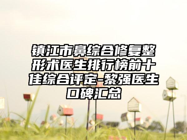 镇江市鼻综合修复整形术医生排行榜前十佳综合评定-黎强医生口碑汇总