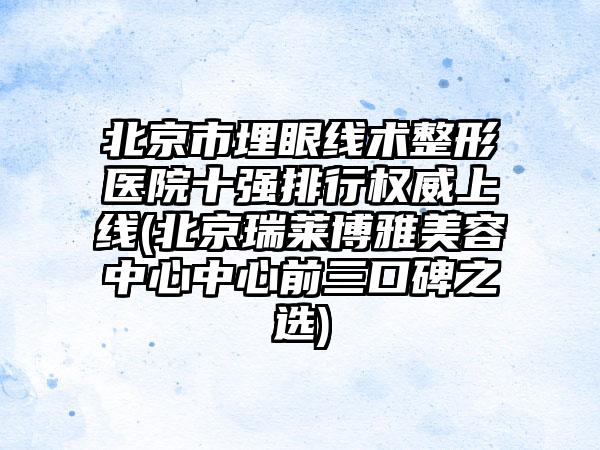 北京市埋眼线术整形医院十强排行权威上线(北京瑞莱博雅美容中心中心前三口碑之选)