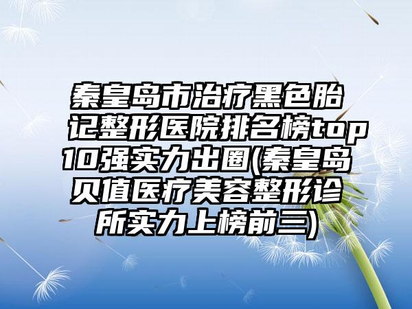 秦皇岛市治疗黑色胎记整形医院排名榜top10强实力出圈(秦皇岛贝值医疗美容整形诊所实力上榜前三)