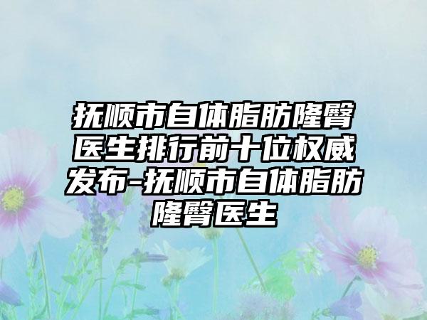 抚顺市自体脂肪隆臀医生排行前十位权威发布-抚顺市自体脂肪隆臀医生