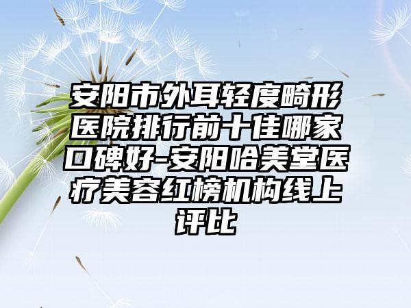 安阳市外耳轻度畸形医院排行前十佳哪家口碑好-安阳哈美堂医疗美容红榜机构线上评比