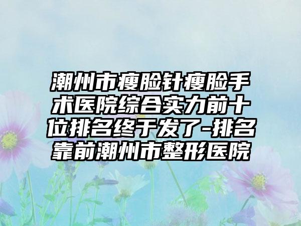 潮州市瘦脸针瘦脸手术医院综合实力前十位排名终于发了-排名靠前潮州市整形医院