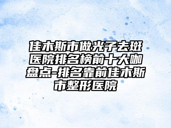 佳木斯市做光子去斑医院排名榜前十大咖盘点-排名靠前佳木斯市整形医院