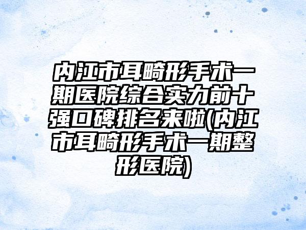 内江市耳畸形手术一期医院综合实力前十强口碑排名来啦(内江市耳畸形手术一期整形医院)