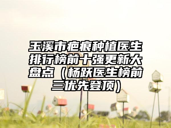 玉溪市疤痕种植医生排行榜前十强更新大盘点（杨跃医生榜前三优先登顶）