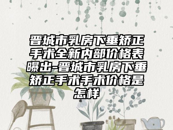 晋城市乳房下垂矫正手术全新内部价格表曝出-晋城市乳房下垂矫正手术手术价格是怎样