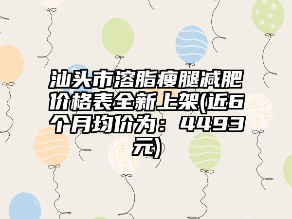 汕头市溶脂瘦腿减肥价格表全新上架(近6个月均价为：4493元)