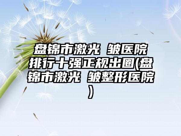 盘锦市激光袪皱医院排行十强正规出圈(盘锦市激光袪皱整形医院)