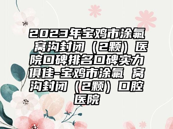 2023年宝鸡市涂氟 窝沟封闭（2颗）医院口碑排名口碑实力俱佳-宝鸡市涂氟 窝沟封闭（2颗）口腔医院